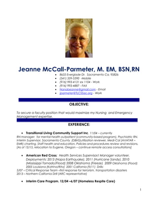 Jeanne McCall-Parmeter, M. EM, BSN,RN
• 8635 Everglade Dr. Sacramento Ca. 95826
• (541) 359-5590 -Mobile
• (916) 993-4131 ex 1104 - Work
• (916) 993-4887 - FAX
• Nanabeanne@gmail.com - Email
• jparmeter@TLCSSac.org - Work
______________________________________________________________________________
OBJECTIVE:
To secure a faculty position that would maximize my Nursing and Emergency
Management expertise.
______________________________________________________________________________
EXPERIENCE:
• Transitional Living Community Support Inc. 11/04 – currently
RN manager: for mental health outpatient (community-based program). Psychiatric RN,
Interim Supervisor, Sacramento County (DBHS)utilization reviewer, Medi-Cal (AVATAR –
EMR) charting, Staff health and education, Policies and procedures review and revisions.
[As of 12/15, relocation to Eugene, Oregon – continue remote access consultations]
• American Red Cross: Health Services Supervisor/ Manager volunteer.
Deployments: 2013 (Napa Earthquake), 2011 (Hurricane Sandy), 2010
(Mississippi Tornado/Flood) 2008 Oklahoma (Freeze) 2009 Oklahoma (Flood)
2005 Louisiana (Katrina/Rita) 2001 California (9/11) Drills:
5/07 – Critical Response Team –first response for terrorism, transportation disasters
2013 – Northern California Drill (ARC representative)
• Interim Care Program. 12/04 –6/07 (Homeless Respite Care)
1
 