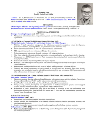 Curriculum Vitae
Ronaldo Danilo Donis Padilla
Address: 2 Ave. 1-25 Urbanización Los Manantiales, San José Pinula, Guatemala City, Guatemala C.A.
Home: (502) 6641-8486 Mobile: (502) 3079-2740. Email: donisronaldo@gmail.com Birth date:
04/13/54 Gender: Male Status: Married
EDUCATION
Master Degree of Science in Computer Information Systems at Colorado State University. Fulbright student.
Licentiate degree in Business Administration at Rafael Landivar University Guatemala City, Guatemala C.A.
PROFESSIONAL EXPERIENCE
Donisgon Consulting Company (July 2013- Today)
• Management information systems, computer management, and Networking consultant for small and medium size
organizations.
ACS-BPS a Xerox Company-Metlife Division (January 2010- June 2013)
Metlife’s Information Technology (IT) and Strategic Business Unit (SBU) Manager:
• Metlife’s IT daily operations management for infrastructure, projects completion, system development,
production controllers, incident problems, and problem resolution functional areas.
• Ensure performance standards are met with clients and project commitments.
• P&L responsible, projects cost estimates, and budget developments.
• Project management, and contract demands consistent with budget projections.
• Meet client and project demands with the optimization of resource allocation levels, and space/facility planning.
• Management of a DRP (Disaster Recovery Plan) to guarantee the continuity of site operations, and effectively
meet project deadlines.
• Instruct staff members in customer problem solving and disputes.
• Metlife’s Audit and Compliance management with internal control guidance and evaluation plans necessary to
control operations.
• Responsible to ensure that Metlife is fully aware of, adhere and be compliance to internal policies.
• Quarterly and annual compliance review(s) related to recertification user accounts, data center access,
penetration test remediation, security and audit compliance, policies and procedures,. CISO assessments and
eStar self assessment for standard compliance.
ACS-BPS De Guatemala S.A. – Global Operation Support (GOS) (August 2002- January 2010)
Information Technology Manager:
• Planning, organizing, directing and controlling all integrated information systems activities including: Networking,
Voice over Internet Protocol (VoIP), satellite and computer system development areas.
• Local Area Network (LAN), Wide Area Network (WAN), and satellite communications.
• Analysis, design, creation, development, and implementation of database management systems, decision support
systems, executive information systems, expert systems, and WEB Applications.
• Management of a DS3 infrastructure using MPLS and Internet as a failover on the core environment, after
implementing a Gigabit Fiber Optic backbone, T1, Internet, and E1 Voice, and data communication system for San
Antonio Texas, Kentucky and Utah .
Rafael Landivar University
Project Coordinator (1998 - 2002):
• Financial and educational processes and procedures re-engineering.
• Systems redesign, and implementation of an academic, financial, budgeting, banking, purchasing, inventory, and
payable account subsystems.
• Creation of an on line banking system to transfer student, suppliers, staff and college professor payments.
College Professor (1998 – 2005):
• Rafael Landivar University: Professor for the following courses: Management II, III, IV; marketing management
and methods organization.
 