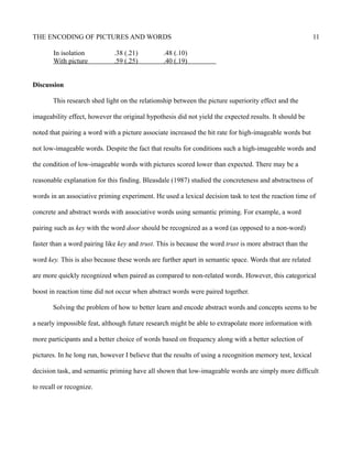 THE ENCODING OF PICTURES AND WORDS 11
In isolation .38 (.21) .48 (.10)
With picture .59 (.25) .40 (.19)
Discussion
This research shed light on the relationship between the picture superiority effect and the
imageability effect, however the original hypothesis did not yield the expected results. It should be
noted that pairing a word with a picture associate increased the hit rate for high-imageable words but
not low-imageable words. Despite the fact that results for conditions such a high-imageable words and
the condition of low-imageable words with pictures scored lower than expected. There may be a
reasonable explanation for this finding. Bleasdale (1987) studied the concreteness and abstractness of
words in an associative priming experiment. He used a lexical decision task to test the reaction time of
concrete and abstract words with associative words using semantic priming. For example, a word
pairing such as key with the word door should be recognized as a word (as opposed to a non-word)
faster than a word pairing like key and trust. This is because the word trust is more abstract than the
word key. This is also because these words are further apart in semantic space. Words that are related
are more quickly recognized when paired as compared to non-related words. However, this categorical
boost in reaction time did not occur when abstract words were paired together.
Solving the problem of how to better learn and encode abstract words and concepts seems to be
a nearly impossible feat, although future research might be able to extrapolate more information with
more participants and a better choice of words based on frequency along with a better selection of
pictures. In he long run, however I believe that the results of using a recognition memory test, lexical
decision task, and semantic priming have all shown that low-imageable words are simply more difficult
to recall or recognize.
 