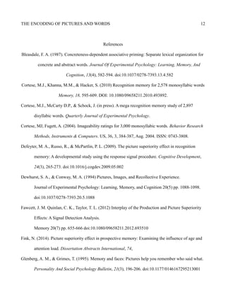 THE ENCODING OF PICTURES AND WORDS 12
References
Bleasdale, F. A. (1987). Concreteness-dependent associative priming: Separate lexical organization for
concrete and abstract words. Journal Of Experimental Psychology: Learning, Memory, And
Cognition, 13(4), 582-594. doi:10.1037/0278-7393.13.4.582
Cortese, M.J., Khanna, M.M., & Hacker, S. (2010) Recognition memory for 2,578 monosyllabic words
Memory, 18, 595-609. DOI: 10.1080/09658211.2010.493892.
Cortese, M.J., McCarty D.P., & Schock, J. (in press). A mega recognition memory study of 2,897
disyllabic words. Quarterly Journal of Experimental Psychology.
Cortese, MJ, Fugett, A. (2004). Imageability ratings for 3,000 monosyllabic words. Behavior Research
Methods, Instruments & Computers. US, 36, 3, 384-387, Aug. 2004. ISSN: 0743-3808.
Defeyter, M. A., Russo, R., & McPartlin, P. L. (2009). The picture superiority effect in recognition
memory: A developmental study using the response signal procedure. Cognitive Development,
24(3), 265-273. doi:10.1016/j.cogdev.2009.05.002
Dewhurst, S. A., & Conway, M. A. (1994) Pictures, Images, and Recollective Experience.
Journal of Experimental Psychology: Learning, Memory, and Cognition 20(5) pp. 1088-1098.
doi:10.1037/0278-7393.20.5.1088
Fawcett, J. M. Quinlan, C. K., Taylor, T. L. (2012) Interplay of the Production and Picture Superiority
Effects: A Signal Detection Analysis.
Memory 20(7) pp. 655-666 doi:10.1080/09658211.2012.693510
Fink, N. (2014). Picture superiority effect in prospective memory: Examining the influence of age and
attention load. Dissertation Abstracts International, 74,
Glenberg, A. M., & Grimes, T. (1995). Memory and faces: Pictures help you remember who said what.
Personality And Social Psychology Bulletin, 21(3), 196-206. doi:10.1177/0146167295213001
 