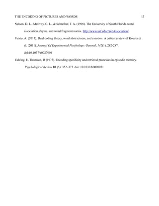 THE ENCODING OF PICTURES AND WORDS 13
Nelson, D. L., McEvoy, C. L., & Schreiber, T. A. (1998). The University of South Florida word
association, rhyme, and word fragment norms. http://www.usf.edu/FreeAssociation/.
Paivio, A. (2013). Dual coding theory, word abstractness, and emotion: A critical review of Kousta et
al. (2011). Journal Of Experimental Psychology: General, 142(1), 282-287.
doi:10.1037/a0027004
Tulving, E. Thomson, D (1973). Encoding specificity and retrieval processes in episodic memory.
Psychological Review 80 (5): 352–373. doi: 10.1037/h0020071
 