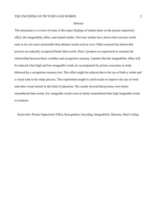 THE ENCODING OF PICTURES AND WORDS 2
Abstract
This document is a review of some of the major findings of studies done on the picture superiority
effect, the imageability effect, and related studies. Previous studies have shown that concrete words
such as key are more memorable than abstract words such as trust. Other research has shown that
pictures are typically recognized better than words. Here, I propose an experiment to examine the
relationship between these variables and recognition memory. I predict that the imageability effect will
be reduced when high and low-imageable words are accompanied by picture associates at study
followed by a recognition memory test. This effect might be reduced due to the use of both a verbal and
a visual code in the study process. This experiment sought to yield results to improve the use of word
and other visual stimuli in the field of education. The results showed that pictures were better
remembered than words, low imageable words were no better remembered than high imageable words
in isolation.
Keywords: Picture Superiority Effect, Recognition, Encoding, Imageability, Memory, Dual Coding
 