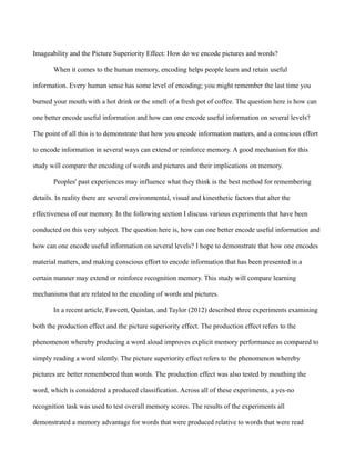 Imageability and the Picture Superiority Effect: How do we encode pictures and words?
When it comes to the human memory, encoding helps people learn and retain useful
information. Every human sense has some level of encoding; you might remember the last time you
burned your mouth with a hot drink or the smell of a fresh pot of coffee. The question here is how can
one better encode useful information and how can one encode useful information on several levels?
The point of all this is to demonstrate that how you encode information matters, and a conscious effort
to encode information in several ways can extend or reinforce memory. A good mechanism for this
study will compare the encoding of words and pictures and their implications on memory.
Peoples' past experiences may influence what they think is the best method for remembering
details. In reality there are several environmental, visual and kinesthetic factors that alter the
effectiveness of our memory. In the following section I discuss various experiments that have been
conducted on this very subject. The question here is, how can one better encode useful information and
how can one encode useful information on several levels? I hope to demonstrate that how one encodes
material matters, and making conscious effort to encode information that has been presented in a
certain manner may extend or reinforce recognition memory. This study will compare learning
mechanisms that are related to the encoding of words and pictures.
In a recent article, Fawcett, Quinlan, and Taylor (2012) described three experiments examining
both the production effect and the picture superiority effect. The production effect refers to the
phenomenon whereby producing a word aloud improves explicit memory performance as compared to
simply reading a word silently. The picture superiority effect refers to the phenomenon whereby
pictures are better remembered than words. The production effect was also tested by mouthing the
word, which is considered a produced classification. Across all of these experiments, a yes-no
recognition task was used to test overall memory scores. The results of the experiments all
demonstrated a memory advantage for words that were produced relative to words that were read
 