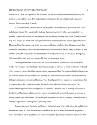 THE ENCODING OF PICTURES AND WORDS 4
silently. In all cases, the experiment that examined the production effect showed better memory for
pictures as opposed to words. This study reinforces the notion that encoding through imagery is
stronger than the encoding of words.
In five experiments, Dewhurst and Conway (1994) observed memory performance for visual
and abstract stimuli. This was done by studying the picture superiority effect and imageability in
separate experiments with recall, reaction time, and recognition memory tests. In the first experiment,
they used images and words with a recognition memory test to examine the picture superiority effect.
They found that the images were in fact more memorable than words. In their fifth experiment, they
studied the imageability effect using another recognition memory test. Twenty subjects studied 30 high
and low-imageable words and were then tested on 60 words (30 studied, 30 unstudied). As expected,
high-imageable words were more memorable than low-imageable words.
Encoding information is processed and stored for later use, this includes both pictures and
words. They also had reason to believe that viewing images as opposed to words had a more profound
effect on memory, this effect illustrates the picture superiority effect. The evidence behind this supports
the idea that images are encoded into our memory in a more sophisticated manner and therefore have
different implications on recall and learning. They describe recollective memory as an experience that
is based on a specific event from the past that has been encoded into long-term memory. They
simplified this experience as a feeling known as “pastness.” Another form of memory discussed was
this feeling of familiarity, which was more closely associated with known information as opposed to
simply remembered information. The encoding of images and recollective memory go hand-in-hand to
form the original basis for the picture superiority effect.
In one experiment, Dewhurst and Conway had participants view a slide-show that included one
word or one image at a time and were then tasked to quickly write down the words or images they
could remember in a free recall task. The results showed that the pictures were more memorable than
 