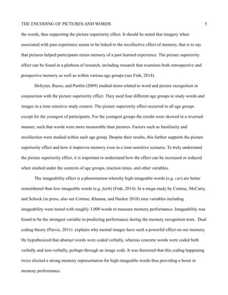 THE ENCODING OF PICTURES AND WORDS 5
the words, thus supporting the picture superiority effect. It should be noted that imagery when
associated with past experience seems to be linked to the recollective effect of memory, that is to say
that pictures helped participants retain memory of a past learned experience. The picture superiority
effect can be found in a plethora of research, including research that examines both retrospective and
prospective memory as well as within various age groups (see Fink, 2014).
Defeyter, Russo, and Partlin (2009) studied items related to word and picture recognition in
conjunction with the picture superiority effect. They used four different age groups to study words and
images in a time sensitive study context. The picture superiority effect occurred in all age groups
except for the youngest of participants. For the youngest groups the results were skewed in a reversed
manner, such that words were more memorable than pictures. Factors such as familiarity and
recollection were studied within each age group. Despite their results, this further supports the picture
superiority effect and how it improves memory even in a time-sensitive scenario. To truly understand
the picture superiority effect, it is important to understand how the effect can be increased or reduced
when studied under the contexts of age groups, reaction times, and other variables.
The imageability effect is a phenomenon whereby high-imageable words (e.g. car) are better
remembered than low-imageable words (e.g. faith) (Fink, 2014). In a mega-study by Cortese, McCarty,
and Schock (in press, also see Cortese, Khanna, and Hacker 2010) nine variables including
imageability were tested with roughly 3,000 words to measure memory performance. Imageability was
found to be the strongest variable in predicting performance during the memory recognition tests. Dual
coding theory (Paivio, 2011) explains why mental images have such a powerful effect on our memory.
He hypothesized that abstract words were coded verbally, whereas concrete words were coded both
verbally and non-verbally, perhaps through an image code. It was theorized that this coding happening
twice elicited a strong memory representation for high-imageable words thus providing a boost in
memory performance.
 