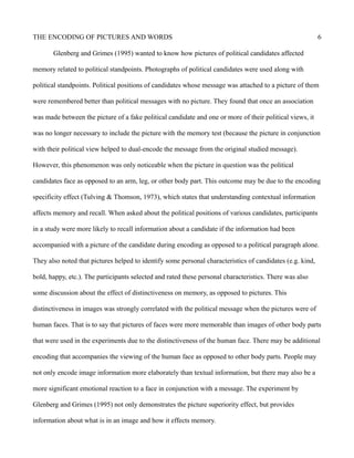 THE ENCODING OF PICTURES AND WORDS 6
Glenberg and Grimes (1995) wanted to know how pictures of political candidates affected
memory related to political standpoints. Photographs of political candidates were used along with
political standpoints. Political positions of candidates whose message was attached to a picture of them
were remembered better than political messages with no picture. They found that once an association
was made between the picture of a fake political candidate and one or more of their political views, it
was no longer necessary to include the picture with the memory test (because the picture in conjunction
with their political view helped to dual-encode the message from the original studied message).
However, this phenomenon was only noticeable when the picture in question was the political
candidates face as opposed to an arm, leg, or other body part. This outcome may be due to the encoding
specificity effect (Tulving & Thomson, 1973), which states that understanding contextual information
affects memory and recall. When asked about the political positions of various candidates, participants
in a study were more likely to recall information about a candidate if the information had been
accompanied with a picture of the candidate during encoding as opposed to a political paragraph alone.
They also noted that pictures helped to identify some personal characteristics of candidates (e.g. kind,
bold, happy, etc.). The participants selected and rated these personal characteristics. There was also
some discussion about the effect of distinctiveness on memory, as opposed to pictures. This
distinctiveness in images was strongly correlated with the political message when the pictures were of
human faces. That is to say that pictures of faces were more memorable than images of other body parts
that were used in the experiments due to the distinctiveness of the human face. There may be additional
encoding that accompanies the viewing of the human face as opposed to other body parts. People may
not only encode image information more elaborately than textual information, but there may also be a
more significant emotional reaction to a face in conjunction with a message. The experiment by
Glenberg and Grimes (1995) not only demonstrates the picture superiority effect, but provides
information about what is in an image and how it effects memory.
 