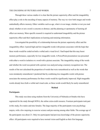 THE ENCODING OF PICTURES AND WORDS 7
Through these various studies it is clear that the picture superiority effect and the imageability
effect play a role in the encoding of many aspects of memory. The way we view both images and words
undoubtedly affects memory. Other variables such as age, what is in an image, whether or not you read
aloud, whether or not a word is concrete or abstract, and the planning or spontaneity of learning all
affect our memory. More specific research is required to understand imageability and the picture
superiority effect and their implications on learning and retaining information.
I investigated the possibility of a relationship between the picture superiority effect and the
imageability effect. I paired high and low-imageable words with picture associates with the hope that
these words would be coded on both a verbal and a visual level. I had hoped that this may boost
memory performance, especially for low-imageable words. A PowerPoint presentation was presented
with either a word in isolation or a word with a picture associate. The imageability rating of the words
and whether the word was paired with a picture was analyzed using a memory recognition test. The
results of the test calculated the proportion of words that were remembered as well as the words that
were mistakenly remembered. I predicted that by combining low-imageable words with picture
associates the memory performance for these words would be significantly improved. High-imageable
words already have both a verbal and visual code, so these words would likely be easily remembered.
Method
Participants
This study was done using students from the University of Nebraska at Omaha who have
registered for the study through SONA, the online extra-credit resource. Fourteen participants took part
in this study, five males and nine females. The large majority of the participants were psychology
majors, with a few majoring in exercise science and pre-nursing among other fields. The average age of
the participants was about 21. Only two participants had previous knowledge of the picture superiority
effect. All participants were required to have normal vision and English as their first language.
 