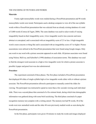 THE ENCODING OF PICTURES AND WORDS 8
Materials
Fourty eight monosyllabic words were studied during a PowerPoint presentation and 96 words
monosyllabic words were tested. Participants used a desktop computer to view all of the one-syllable
words within a PowerPoint presentation that was selected from an already existing database of a total
of 3,000 words (Cortese & Fugett, 2004). The same database was used to select words of varying
imageability based on their imageability score. A low imageable word is less concrete and more
abstract or conceptual, and is associated with an imageability score of 2.5 or less. A high-imageable
word is more concrete or thing-like and is associated with an imageability score of 5 or higher. Picture
associations were utilized in the PowerPoint presentation that were found using Google images. Only
one word or one word with a picture associate appeared on each slide. All picture associates were found
using Nelson, McEvoy, and Schreiber's (1998) database of association norms. This database was used
to find the strongest word associate to a high or low imageable word, for which a picture associate is
possible A paper and pencil test was also administered.
Procedure
The experiment consisted of three phases. The first phase included a PowerPoint presentation
that displayed 48 slides of single-syllable high or low imageable words either with or without a picture
associate. The PowerPoint presentation allowed a participant to manually control the slides for
viewing. The participant was instructed to spend no more than a few seconds viewing each individual
slide. There was a second phase that consisted of a five-minute break, during which time demographic
information was gathered along with some brief socializing. The third phase consisted of a paper
recognition memory test complete with a writing utensil. The memory test had 96 words, 48 of the
words were new unstudied words and the other 48 were previously studied words as seen during the
PowerPoint presentation.
In the first phase, participants were given 10 minutes to study the words and images displayed
 
