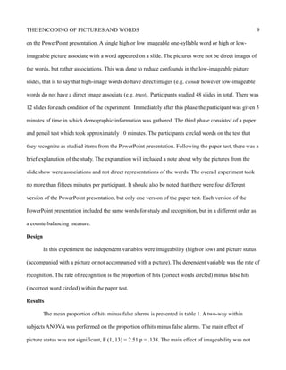 THE ENCODING OF PICTURES AND WORDS 9
on the PowerPoint presentation. A single high or low imageable one-syllable word or high or low-
imageable picture associate with a word appeared on a slide. The pictures were not be direct images of
the words, but rather associations. This was done to reduce confounds in the low-imageable picture
slides, that is to say that high-image words do have direct images (e.g. cloud) however low-imageable
words do not have a direct image associate (e.g. trust). Participants studied 48 slides in total. There was
12 slides for each condition of the experiment. Immediately after this phase the participant was given 5
minutes of time in which demographic information was gathered. The third phase consisted of a paper
and pencil test which took approximately 10 minutes. The participants circled words on the test that
they recognize as studied items from the PowerPoint presentation. Following the paper test, there was a
brief explanation of the study. The explanation will included a note about why the pictures from the
slide show were associations and not direct representations of the words. The overall experiment took
no more than fifteen minutes per participant. It should also be noted that there were four different
version of the PowerPoint presentation, but only one version of the paper test. Each version of the
PowerPoint presentation included the same words for study and recognition, but in a different order as
a counterbalancing measure.
Design
In this experiment the independent variables were imageability (high or low) and picture status
(accompanied with a picture or not accompanied with a picture). The dependent variable was the rate of
recognition. The rate of recognition is the proportion of hits (correct words circled) minus false hits
(incorrect word circled) within the paper test.
Results
The mean proportion of hits minus false alarms is presented in table 1. A two-way within
subjects ANOVA was performed on the proportion of hits minus false alarms. The main effect of
picture status was not significant, F (1, 13) = 2.51 p = .138. The main effect of imageability was not
 