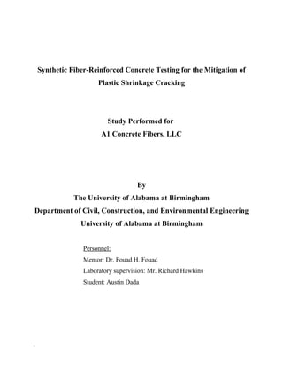 Synthetic Fiber-Reinforced Concrete Testing for the Mitigation of
Plastic Shrinkage Cracking
Study Performed for
A1 Concrete Fibers, LLC
By
The University of Alabama at Birmingham
Department of Civil, Construction, and Environmental Engineering
University of Alabama at Birmingham
Personnel:
Mentor: Dr. Fouad H. Fouad
Laboratory supervision: Mr. Richard Hawkins
Student: Austin Dada
`
 