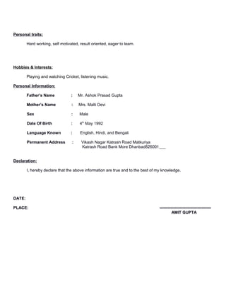 Personal traits:
Hard working, self motivated, result oriented, eager to learn.
Hobbies & Interests:
Playing and watching Cricket, listening music.
Personal Information:
Father’s Name : Mr. Ashok Prasad Gupta
Mother’s Name : Mrs. Malti Devi
Sex : Male
Date Of Birth : 4th
May 1992
Language Known : English, Hindi, and Bengali
Permanent Address : Vikash Nagar Katrash Road Matkuriya
Katrash Road Bank More Dhanbad826001
Declaration:
I, hereby declare that the above information are true and to the best of my knowledge.
DATE:
PLACE: --------------------------------------
AMIT GUPTA
 