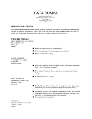 BATA DUMBA 
14620 GIRARD STREET​  
BENNINGTON​, ​NEBRASKA​, ​68007 
4029790425 
BDUMBA@LIVE.COM 
 
PROFESSIONAL PROFILE
Adaptable with extensive experience in material handling, inspections and shipping and receiving. I have very good
customer service skills, and very quick to learn new things, and I know how to get along with people very well. I'm
familiar with all aspects of logistics, shipping and receiving and general warehouse operations.
WORK EXPERIENCE 
ALL MY SONS MOVING AND STORAGE
October 2015-Present
Omaha, NE
Laborer
● Moves furniture, appliances, and equipment.
● Moves computers and electronic equipment as directed.
● Moves art objects and displays.
RAMIREZ PLASTERING
June 2015-September 2015
OMAHA, NE
Plasterer/Laborer
● Apply coats of plaster or stucco to walls, ceilings, or partitions of buildings,
using trowels, brushes, or spray guns.
● Mix mortar and plaster to desired consistency or direct workers who are
mixing.
● Cure freshly plastered surfaces
LYNEER STAFFING/UPS
December 2014-January 2015
KANSAS CITY, MO
Mail Sorter
● Bundle, label, and route sorted mail to designated areas depending on
destinations and according to established procedures and deadlines.
● Check items to ensure that addresses are legible and correct, that sufficient
postage has been paid or the appropriate documentation is attached, and
that items are in a suitable condition for processing
● Rewrap soiled or broken parcels.
LABOR READY
September 2014 -November 2015
KANSAS CITY, MO
Laborer
 