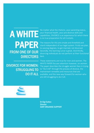 ____________
A WHITE
PAPER
FROM ONE OF OUR
DIRECTORS
__________________________
DIVORCE FOR WOMEN:
STRUGGLING TO
DO IT ALL
No matter what the rhetoric, your parenting status,
your financial health, your pre-divorce skills and
capabilities, DIVORCE is an experience for which there
is no true preparation for all it entails.
The reasons for this are simple and threefold and
stand independent of our legal system. Firstly we plan,
to varying degrees, to get married, not divorced.
Secondly, the learning curve is great. And thirdly,
divorcing individuals do not perform at their functional
best.
These statements are true for men and women. The
WHITE PAPER focuses attention however, on women.
The paper describes the struggle women face in trying
to “Do It All” through the process of divorce, the
mainstream remedies and resources that are
available, and the new way forward for women who
are still struggling to do it all.
Dr Gigi Sutton
Director
SORT ORGANISE SUPPORT
 