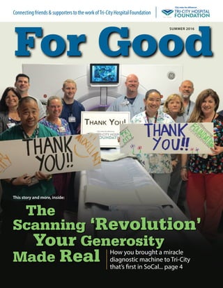 The
Scanning ‘Revolution’
Your Generosity
Made Real How you brought a miracle
diagnostic machine to Tri-City
that’s first in SoCal... page 4
summer 2016
For Good
Connecting friends & supporters to the work ofTri-City Hospital Foundation
this story and more, inside:
 
