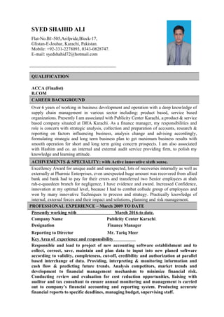 QUALIFICATION
ACCA (Finalist)
B.COM
CAREER BACKGROUND
Over 6 years of working in business development and operation with a deep knowledge of
supply chain management in various sector including: product based, service based
organizations. Presently I am associated with Publicity Center Karachi, a product & service
based company situated at DHA Karachi. As a finance manager, my responsibilities and
role is concern with strategic analysis, collection and preparation of accounts, research &
reporting on factors influencing business, analysis change and advising accordingly,
formulating strategic and long term business plan to get maximum business results with
smooth operation for short and long term going concern prospects. I am also associated
with Hashim and co. an internal and external audit service providing firm, to polish my
knowledge and learning attitude.
ACHIVEMENTS & SPECIALITY: with Active innovative sixth sense.
Excellency Award for unique audit and unexpected, lots of recoveries internally as well as
externally at Pharmic Enterprises, even unexpected huge amount was recovered from allied
bank and bank had to pay for their errors and transferred two Senior employees at shah
rah-e-quaedeen branch for negligence, I have evidence and award. Increased Confidence,
innovation at my optimal level, because I had to combat collude group of employees and
won by many innovative Techniques to process and strategy. Practically knowledge of
internal, external forces and their impact and solutions, planning and risk management.
Presently working with March 2016-to date.
Company Name Publicity Center Karachi.
Designation Finance Manager
Reporting to Director Mr. Tariq Meer
Key Area of experience and responsibility
Responsible and lead to project of new accounting software establishment and to
collect, correct, save, maintain and plan data to input into new planed software
according to validity, completeness, cut-off, credibility and authorization at parallel
based interchange of data. Providing, interpreting & monitoring information and
cash flow & predicting future trends. Analysis competitors, market trends and
development to financial management mechanism to minimize financial risk.
Conducting review and evaluation for cost reduction opportunities, liaising with
auditor and tax consultant to ensure annual monitoring and management is carried
out to company’s financial accounting and reporting system. Producing accurate
financial reports to specific deadlines, managing budget, supervising staff.
SYED SHAHID ALI
Flat-No.B1-505,Arifpride,Block-17,
Glistan-E-Jouhar, Karachi, Pakistan.
Mobile: +92-331-2278093, 0343-0828747.
E-mail: syedshahid72@hotmail.com
PROFESSIONAL EXPERIENCE – March 2009 TO DATE
 