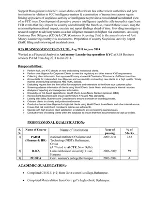 Support Management in his/her Liaison duties with relevant law enforcement authorities and peer
institutions in relation to FCC intelligence matters & examination of transactions across region
linking up pockets of suspicious activity or intelligence to provide a consolidated/coordinated view
of an FCC issue. Development of proactive country intelligence capability able to predict significant
FCR events that may impact the country and ultimately the franchise, research these issues, map the
relationship/transactional impact, escalate and report findings ahead of time. Providing investigative
research support to advisory teams as a due diligence measure on highest risk customers. Assisting
Customer Due Diligence (CDD) & CSU (Customer Screening Unit) in the annual review of Anti
Money Laundering country risk assessments. Preparation of country Suspicious Activity Report
(SAR) filing and reviewing of escalated cases.
RBS BUSINESS SERVICES PVT LTD: Aug 2011 to june 2014
Worked as a Financial Analyst in Anti money Laundering operations KYC at RBS Business
services Pvt ltd from Aug 2011 to Jun 2014.
Responsibilities:
 Perform AML and KYC checks on new and existing institutional clients.
 Perform due diligence for Corporate Clients to meet the regulatory and other internal KYC requirements.
 Collecting client information from approved Primary sources & Chamber of Commerce of different countries.
 Accountable for independent due diligence and successfully on-boarding new clients in a high quality / timely
manner and ensuring compliance AML / KYC policies.
 Evaluating request from the front office for exceptions and extensions to the Know your customer policy
 Screening adverse information of clients using World Check, Lexis Nexis and company’s internal sources.
 Analysis of reporting and management information.
 Knowledge of risk based applications ( World Check, Lexis Nexis, Bankers Almanac, D&B)
 Review client documents and ensure conformity to KYC and AML standards.
 Liaising with Sales, Business and Compliance to ensure a smooth on-boarding process.
 Onboard clients in a timely and professional manner.
 Conduct enhanced due diligence for high risk clients using World Check, Lexis/Nexis, and other internal source.
 Ensure that risk control and compliance policies are adhered to.
 Operate with high levels of client satisfaction in relation to any on-boarding queries/issues.
 Conduct review of existing clients within the database to ensure that their documentation is kept up-to-date.
PROFFESSIONAL QUALIFICATION:-
S.
N.
Name of Course Name of Institution Year of
passing
% of
Marks
1) PGDM
(Finance & HR)
National Institute Of Science and
Technology(NIST), Berhampur,
Orissa
(Affiliated to AICTE, New Delhi)
2009-2011 7.83
2) B.B.A Guru Jambeswar university, Hisar,
Haryana
2006-2009 59
3) PGDCA Govt. women’s college,Berhampur 2003-2004 A
ACADEMIC QUALIFICATION:-
• Completed C.H.S.E. (+2) from Govt.women’s college,Berhampur.
• Completed Matriculation from Govt. girl’s high school, Berhampur.
 