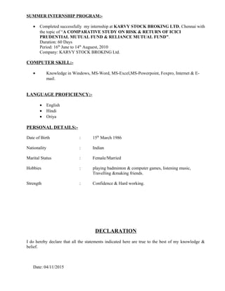 SUMMER INTERNSHIP PROGRAM:-
• Completed successfully my internship at KARVY STOCK BROKING LTD, Chennai with
the topic of “A COMPARATIVE STUDY ON RISK & RETURN OF ICICI
PRUDENTIAL MUTUAL FUND & RELIANCE MUTUAL FUND”.
Duration: 60 Days
Period: 16th
June to 14th
Auguest, 2010
Company: KARVY STOCK BROKING Ltd.
COMPUTER SKILL:-
• Knowledge in Windows, MS-Word, MS-Excel,MS-Powerpoint, Foxpro, Internet & E-
mail.
LANGUAGE PROFICIENCY:-
• English
• Hindi
• Oriya
PERSONAL DETAILS:-
Date of Birth : 15th
March 1986
Nationality : Indian
Marital Status : Female/Married
Hobbies : playing badminton & computer games, listening music,
Travelling &making friends.
Strength : Confidence & Hard working.
DECLARATION
I do hereby declare that all the statements indicated here are true to the best of my knowledge &
belief.
Date: 04/11/2015
 