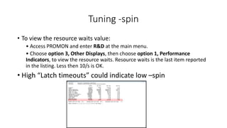 Tuning -spin
• To view the resource waits value:
• Access PROMON and enter R&D at the main menu.
• Choose option 3, Other Displays, then choose option 1, Performance
Indicators, to view the resource waits. Resource waits is the last item reported
in the listing. Less then 10/s is OK.
• High “Latch timeouts” could indicate low –spin
 