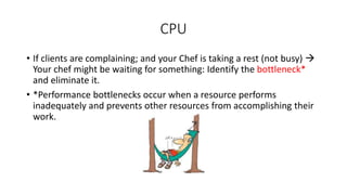 • If clients are complaining; and your Chef is taking a rest (not busy) 
Your chef might be waiting for something: Identify the bottleneck*
and eliminate it.
• *Performance bottlenecks occur when a resource performs
inadequately and prevents other resources from accomplishing their
work.
CPU
 