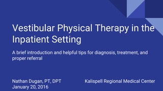 Vestibular Physical Therapy in the
Inpatient Setting
A brief introduction and helpful tips for diagnosis, treatment, and
proper referral
Nathan Dugan, PT, DPT Kalispell Regional Medical Center
January 20, 2016
 