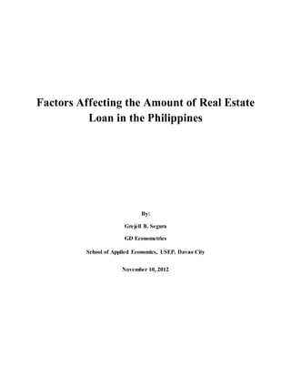 Factors Affecting the Amount of Real Estate
Loan in the Philippines
By:
Grejell B. Segura
GD Econometrics
School of Applied Economics, USEP, Davao City
November 10, 2012
 