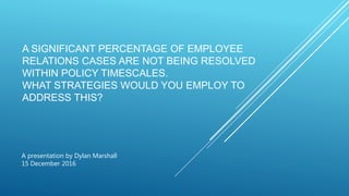 A SIGNIFICANT PERCENTAGE OF EMPLOYEE
RELATIONS CASES ARE NOT BEING RESOLVED
WITHIN POLICY TIMESCALES.
WHAT STRATEGIES WOULD YOU EMPLOY TO
ADDRESS THIS?
A presentation by Dylan Marshall
15 December 2016
 
