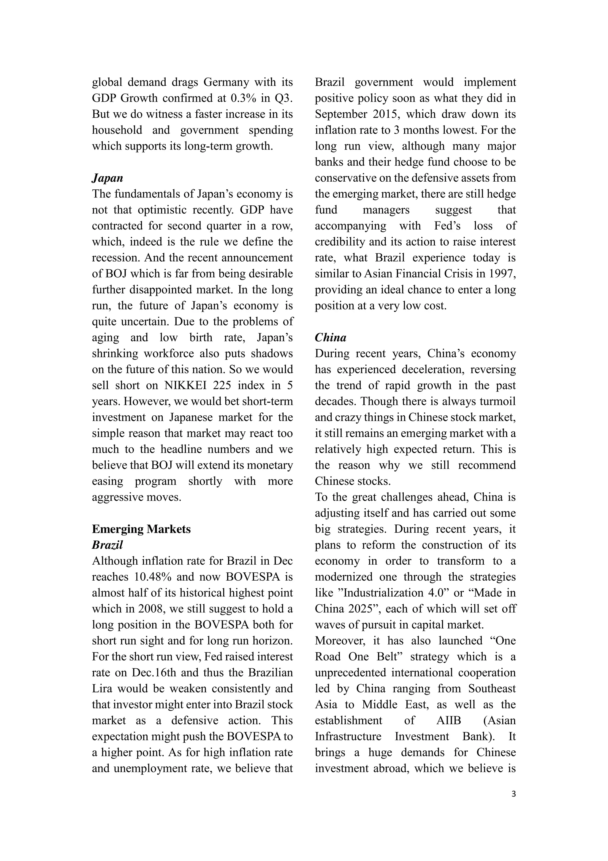 3
global demand drags Germany with its
GDP Growth confirmed at 0.3% in Q3.
But we do witness a faster increase in its
household and government spending
which supports its long-term growth.
Japan
The fundamentals of Japan’s economy is
not that optimistic recently. GDP have
contracted for second quarter in a row,
which, indeed is the rule we define the
recession. And the recent announcement
of BOJ which is far from being desirable
further disappointed market. In the long
run, the future of Japan’s economy is
quite uncertain. Due to the problems of
aging and low birth rate, Japan’s
shrinking workforce also puts shadows
on the future of this nation. So we would
sell short on NIKKEI 225 index in 5
years. However, we would bet short-term
investment on Japanese market for the
simple reason that market may react too
much to the headline numbers and we
believe that BOJ will extend its monetary
easing program shortly with more
aggressive moves.
Emerging Markets
Brazil
Although inflation rate for Brazil in Dec
reaches 10.48% and now BOVESPA is
almost half of its historical highest point
which in 2008, we still suggest to hold a
long position in the BOVESPA both for
short run sight and for long run horizon.
For the short run view, Fed raised interest
rate on Dec.16th and thus the Brazilian
Lira would be weaken consistently and
that investor might enter into Brazil stock
market as a defensive action. This
expectation might push the BOVESPA to
a higher point. As for high inflation rate
and unemployment rate, we believe that
Brazil government would implement
positive policy soon as what they did in
September 2015, which draw down its
inflation rate to 3 months lowest. For the
long run view, although many major
banks and their hedge fund choose to be
conservative on the defensive assets from
the emerging market, there are still hedge
fund managers suggest that
accompanying with Fed’s loss of
credibility and its action to raise interest
rate, what Brazil experience today is
similar to Asian Financial Crisis in 1997,
providing an ideal chance to enter a long
position at a very low cost.
China
During recent years, China’s economy
has experienced deceleration, reversing
the trend of rapid growth in the past
decades. Though there is always turmoil
and crazy things in Chinese stock market,
it still remains an emerging market with a
relatively high expected return. This is
the reason why we still recommend
Chinese stocks.
To the great challenges ahead, China is
adjusting itself and has carried out some
big strategies. During recent years, it
plans to reform the construction of its
economy in order to transform to a
modernized one through the strategies
like ”Industrialization 4.0” or “Made in
China 2025”, each of which will set off
waves of pursuit in capital market.
Moreover, it has also launched “One
Road One Belt” strategy which is a
unprecedented international cooperation
led by China ranging from Southeast
Asia to Middle East, as well as the
establishment of AIIB (Asian
Infrastructure Investment Bank). It
brings a huge demands for Chinese
investment abroad, which we believe is
 