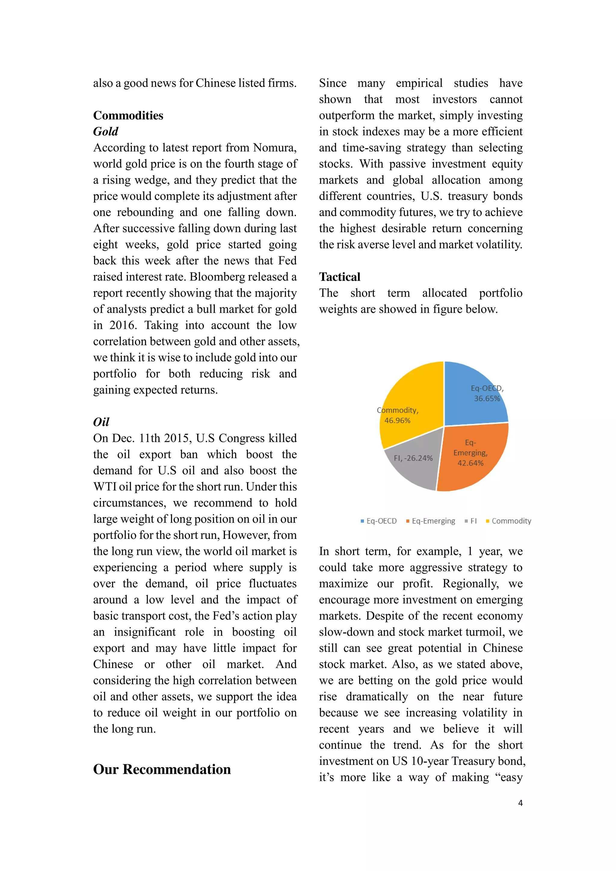 4
also a good news for Chinese listed firms.
Commodities
Gold
According to latest report from Nomura,
world gold price is on the fourth stage of
a rising wedge, and they predict that the
price would complete its adjustment after
one rebounding and one falling down.
After successive falling down during last
eight weeks, gold price started going
back this week after the news that Fed
raised interest rate. Bloomberg released a
report recently showing that the majority
of analysts predict a bull market for gold
in 2016. Taking into account the low
correlation between gold and other assets,
we think it is wise to include gold into our
portfolio for both reducing risk and
gaining expected returns.
Oil
On Dec. 11th 2015, U.S Congress killed
the oil export ban which boost the
demand for U.S oil and also boost the
WTI oil price for the short run. Under this
circumstances, we recommend to hold
large weight of long position on oil in our
portfolio for the short run, However, from
the long run view, the world oil market is
experiencing a period where supply is
over the demand, oil price fluctuates
around a low level and the impact of
basic transport cost, the Fed’s action play
an insignificant role in boosting oil
export and may have little impact for
Chinese or other oil market. And
considering the high correlation between
oil and other assets, we support the idea
to reduce oil weight in our portfolio on
the long run.
Our Recommendation
Since many empirical studies have
shown that most investors cannot
outperform the market, simply investing
in stock indexes may be a more efficient
and time-saving strategy than selecting
stocks. With passive investment equity
markets and global allocation among
different countries, U.S. treasury bonds
and commodity futures, we try to achieve
the highest desirable return concerning
the risk averse level and market volatility.
Tactical
The short term allocated portfolio
weights are showed in figure below.
In short term, for example, 1 year, we
could take more aggressive strategy to
maximize our profit. Regionally, we
encourage more investment on emerging
markets. Despite of the recent economy
slow-down and stock market turmoil, we
still can see great potential in Chinese
stock market. Also, as we stated above,
we are betting on the gold price would
rise dramatically on the near future
because we see increasing volatility in
recent years and we believe it will
continue the trend. As for the short
investment on US 10-year Treasury bond,
it’s more like a way of making “easy
 