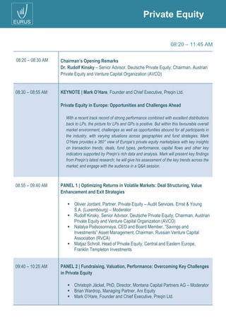 Private Equity
08:20 – 11:45 AM
08:20 – 08:30 AM Chairman’s Opening Remarks
Dr. Rudolf Kinsky – Senior Advisor, Deutsche Private Equity; Chairman, Austrian
Private Equity and Venture Capital Organization (AVCO)
08:30 – 08:55 AM KEYNOTE | Mark O’Hare, Founder and Chief Executive, Preqin Ltd.
Private Equity in Europe: Opportunities and Challenges Ahead
08:55 – 09:40 AM PANEL 1 | Optimizing Returns in Volatile Markets: Deal Structuring, Value
Enhancement and Exit Strategies
 Olivier Jordant, Partner, Private Equity – Audit Services, Ernst & Young
S.A. (Luxembourg) – Moderator
 Rudolf Kinsky, Senior Advisor, Deutsche Private Equity; Chairman, Austrian
Private Equity and Venture Capital Organization (AVCO)
 Natalya Podsosonnaya, CEO and Board Member, “Savings and
Investments” Asset Management; Chairman, Russian Venture Capital
Association (RVCA)
 Matjaz Schroll, Head of Private Equity, Central and Eastern Europe,
Franklin Templeton Investments
09:40 – 10:25 AM PANEL 2 | Fundraising, Valuation, Performance: Overcoming Key Challenges
in Private Equity
 Christoph Jäckel, PhD, Director, Montana Capital Partners AG – Moderator
 Brian Wardrop, Managing Partner, Arx Equity
 Mark O’Hare, Founder and Chief Executive, Preqin Ltd.
With a recent track record of strong performance combined with excellent distributions
back to LPs, the picture for LPs and GPs is positive. But within this favourable overall
market environment, challenges as well as opportunities abound for all participants in
the industry, with varying situations across geographies and fund strategies. Mark
O’Hare provides a 360° view of Europe’s private equity marketplace with key insights
on transaction trends, deals, fund types, performance, capital flows and other key
indicators supported by Preqin’s rich data and analysis. Mark will present key findings
from Preqin’s latest research; he will give his assessment of the key trends across the
market; and engage with the audience in a Q&A session.
 