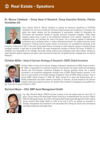  Real Estate - Speakers
Dr. Marcus Cieleback – Group Head of Research, Group Executive Director, Patrizia
Immobilien AG
Since October 2008 Dr. Marcus Cieleback is heading the Research department of PATRIZIA
Immobilien AG. His focus includes the risk-return based analysis and comparison of European and
global real estate markets and the development of econometric models for forecasting the
commercial and residential markets to develop individual investment strategies. Within these
analyses special focus is given to the institutional framework of the markets, especially in the
residential sector, as it provides the “rules of the game”. He is a frequent speaker at international
conferences and a published author in various international journals. He studied economics at the
University in Freiburg and the London School of Economics. He completed his doctorate at the
University of Bayreuth in 2001 in the area of real estate finance, focussing on option theoretic aspects of special German
mortgage contracts. A year later he joined MEAG, the asset management company of Munich Re Group. At MEAG, Dr.
Cieleback was responsible for the strategic real estate market analysis and comparative asset class studies, advising on
asset allocation aspects regarding real estate. Later he joined Eurohypo AG, the global German mortgage bank, as Head of
Research.
Christian Müller - Head of German Strategy & Research, CBRE Global Investors
Christian Müller is Head of the German Strategy & Research department of CBRE Global Investors.
Mr. Müller is responsible for investment research of the German real estate market and developing
German and Pan-European investment strategies for German speaking clients. He is directly
connected to all investment management business lines of CBRE Global Investors Germany. In his
role he is also member of the Global Strategy & Research Team of CBRE Global Investors. Prior to
joining CBRE Global Investors in 2008, Mr. Müller served for 6 years with BulwienGesa AG, a
leading independent real estate research consultancy in Germany, as lead analyst for the German
property market and customer services. Mr. Mueller holds a diploma in Geography and qualified from
the Technical University of Munich in 2001.
Bernhard Mayer – CEO, BMP Asset Management GmbH
Ing. Mag. Bernhard Mayer, MRICS has been working in the real estate sector for more than 15
years. He was Head of the Real Estate Project Financing in Investkredit Bank AG and from 1999 to
2009 the Managing Director and CEO of Europolis Real Estate Asset Management GmbH. Before
joining Centrice Real Estate GmbH as CEO at the end of 2013, he worked as consultant in
strategic management and investment in the real estate field. Among his clients were international
real estate companies and hedge funds.
 