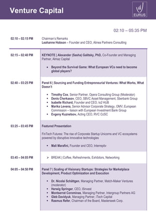 Venture Capital
02:10 – 05:35 PM
02:10 – 02:15 PM Chairman’s Remarks
Leahanne Hobson – Founder and CEO, Alinea Partners Consulting
02:15 – 02:40 PM KEYNOTE | Alexander (Sasha) Galitsky, PhD, Co-Founder and Managing
Partner, Almaz Capital
 Beyond the Survival Game: What European VCs need to become
global players?
02:40 – 03:25 PM Panel 6 | Sourcing and Funding Entrepreneurial Ventures: What Works, What
Doesn’t
 Timothy Cox, Senior Partner, Opera Consulting Group (Moderator)
 Denis Cherkasov, CEO, SBVC Asset Management, Sberbank Group
 Isabelle Richard, Founder and CEO, Io2 HUB
 Marika Levena, Senior Advisor Corporate Strategy, OMV; European
Commission – liaison with European Investment Bank Group
 Evgeny Kuznetsov, Acting CEO, RVC OJSC
03:25 – 03:45 PM Featured Presentation
FinTech Futures: The rise of Corporate Startup Unicorns and VC ecosystems
powered by disruptive innovative technologies
 Mali Marafini, Founder and CEO, Interreptiv
03:45 – 04:05 PM  BREAK | Coffee, Refreshments, Exhibitors, Networking
04:05 – 04:50 PM Panel 7 | Scaling of Visionary Startups: Strategies for Marketplace
Development, Product Optimization and Execution
 Dr. Nicolai Schättgen, Managing Partner, Match-Maker Ventures
(moderator)
 Herwig Springer, CEO, i5invest
 Montserrat Corominas, Managing Partner, Intergroup Partners AG
 Gleb Davidyuk, Managing Partner, iTech Capital
 Rasmus Refer, Chairman of the Board, Masterseek Corp.
 