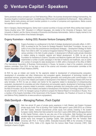  Venture Capital - Speakers
Selma pioneered various concepts such as Chief Networking Officer, the business development strategy brainsworking, the
Business-Angelina investment approach, IncrediblEurope 2049 Summit and established the Brainswork – Make adifference
Awards. Selma holds advisory and board member positions in a number of companies and organizations. Media covered
her expertise in over 40 countries.
Born in Sarajevo, Bosnia-Herzegovina, Selma lived in several countries in Europe and North Africa andhas been based in
Vienna (Austria) since 1991. Educated in 4 different languages, she studied at the University of Sarajevo, Saint Louis
University in Madrid, and the Vienna University of Economics and Business Administration. Selma is happily married to her
first love and is proud mother of two fantastic teenagers.
Evgeny Kuznetsov – Acting CEO, Russian Venture Company (RVC)
Evgeny Kuznetsov is a professional in the field of strategic development and public affairs. In 2001–
2002, he worked for the The Center for Strategic Research “North-West” Foundation. He was a co-
author of one of the first comprehensive development strategies – Development Strategy for North-
West. From 2002 to 2007, he worked at Imageland Edelman PR Agency where he was engaged in
various activities in the field of public projects, in development of efficient public-private interaction
in matters relating to industrial, regional and federal development. In 2006, he set up the
Foundation for Assistance to Science, Education and Medicine together with Simon Kordonsky. He
implemented a number of public campaigns in the field of medicine and healthcare, was an author
of a number of concepts for state development. In 2009, within a framework of the office of IABAC
(The International Association of Business Communicators) in Russia, he became a head of the academic community
relations committee. From 2010, he has been a head of the science and innovation communication committee at the
Russian Association of Public Relations (RAPR).
At RVC he was an initiator and mentor for the segments related to development of entrepreneurship ecosystem,
development of universities and other infrastructure and ecosystem agents, development of technology transfer and
specialized services, programs related to promotion, confidence generation and constructive public communication in the
field of innovation. He is one of the initiators and leaders of development of the National Technology Initiative (NTI) from its
early formation. At RVC he was an initiator and mentor for the segments related to development of entrepreneurship
ecosystem, development of universities and other infrastructure and ecosystem agents, development of technology transfer
and specialized services, programs related to promotion, confidence generation and constructive public communication in
the field of innovation. He is one of the initiators and leaders of development of the National Technology Initiative (NTI) from
its early formation. In 2015, he managed a group of authors to prepare the National Report on Innovations in Russia. He is
a member of the Experts Committee of the Government of the Russian Federation, the Presidium of Council on Foreign
and Defence Policy (detailed bio at www.eurusforum.org/speakers).
Gleb Davidyuk – Managing Partner, iTech Capital
Gleb has almost 20 years of private equity experience in both Western and Eastern European
private equity funds. Prior to founding iTech Capital Gleb spend 5 years (2005-2010) as a Partner
with Mint Capital, midsized Scandinavian private equity fund actively investing in the Eastern
European market. Before that Gleb worked for more than 5 years (2000-2005) as Managing Director
at Alfa Capital Partners, where he was also one of the co-founders. Gleb Davidyuk has gained
valuable regional investment experience from four years work (1996 — 2000) with EBRD-sponsored
private equity fund managed by Quadriga Capital. Gleb graduated from the Yaroslavl State
University with Ph.D. in Finance (2000). Graduated Executive MBA at the University of Chicago
GSB (Booth School of Business, 2010). Holds a B.S. degree from the Ivanovo State Power University (1997). Gleb
Davidyuk is fluent in English.
 