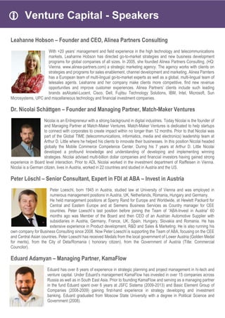  Venture Capital - Speakers
Leahanne Hobson – Founder and CEO, Alinea Partners Consulting
With +20 years’ management and field experience in the high technology and telecommunications
markets, Leahanne Hobson has directed go-to-market strategies and new business development
programs for global companies of all sizes. In 2005, she founded Alinea Partners Consulting, (HQ:
Vienna. www.alinea-partners.com) a strategic marketing agency. The agency works with clients on
strategies and programs for sales enablement, channel development and marketing. Alinea Parnters
has a European team of multi-lingual go-to-market experts as well as a global, multi-lingual team of
telesales agents. Leahanne and her company make clients more competitive, find new revenue
opportunities and improve customer experiences. Alinea Partners’ clients include such leading
brands asAlcatel-Lucent, Cisco, Dell, Fujitsu Technology Solutions, IBM, Intel, Microsoft, Sun
Microsystems, UPC and miscellaneous technology and financial investment companies.
Dr. Nicolai Schättgen – Founder and Managing Partner, Match-Maker Ventures
Nicolai is an Entrepreneur with a strong background in digital industries. Today Nicolai is the founder of
and Managing Partner at Match-Maker Ventures. Match-Maker Ventures is dedicated to help startups
to connect with corporates to create impact within no longer than 12 months. Prior to that Nicolai was
part of the Global TIME (telecommunications, informatics, media and electronics) leadership team at
Arthur D. Little where he helped his clients to innovate their businesses. In this position Nicolai headed
globally the Mobile Commerce Competence Center. During his 7 years at Arthur D. Little Nicolai
developed a profound knowledge and understanding of developing and implementing winning
strategies. Nicolai advised multi-billion dollar companies and financial investors having gained strong
experience in Board level interaction. Prior to ADL Nicolai worked in the investment department of Raiffeisen in Vienna.
Nicolai is a German citizen, lives in Austria, worked in 22 countries and studied in Austria and the US.
Peter Löschl – Senior Consultant, Expert in FDI at ABA – Invest in Austria
Peter Loeschl, born 1945 in Austria, studied law at University of Vienna and was employed in
numerous management positions in Austria, UK, Netherlands, Romania, Hungary and Germany.
He held management positions at Sperry Rand for Europe and Worldwide, at Hewlett Packard for
Central and Eastern Europe and at Siemens Business Services as Country manager for CEE
countries. Peter Loeschl`s last position before joining the Team of “ABA-Invest in Austria” 60
months ago was Member of the Board and then CEO of an Austrian Automotive Supplier with
subsidiaries in Austria, Germany, France, UK, Spain, Hungary, Slovakia and Romania. He has
extensive experience in Product development, R&D and Sales & Marketing. He is also running his
own company for Business Consulting since 2008. Now Peter Loeschl is supporting the Team of ABA, focusing on the CEE
and Central Asian countries. Peter Loeschl has received Medals from the local government of Lower Austria (Golden Medal
for merits), from the City of Deta/Romania ( honorary citizen), from the Government of Austria (Title: Commercial
Councilor).
Eduard Adamyan – Managing Partner, KamaFlow
Eduard has over 8 years of experience in strategic planning and project management in hi-tech and
venture capital. Under Eduard’s management KamaFlow has invested in over 15 companies across
Russia as well as in South East Asia. Prior to founding KamaFlow and serving as a managing partner
in the fund Eduard spent over 6 years at JSFC Sistema (2009-2013) and Basic Element Group of
Companies (2008-2009) gaining first-hand experience in strategy developing and investment
banking. Eduard graduated from Moscow State University with a degree in Political Science and
Government (2008).
 
