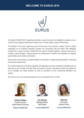 WELCOME TO EURUS 2016
On behalf of EURUS 2016 organizing committee, we are honoured and delighted to welcome you to
Vienna for the inaugural international investor forum “Private Capital: Leap to Performance”.
The location for this year’s gathering could not have been more symbolic. Indeed, Vienna is widely
recognized as an important European business hub connecting East and West. With delegates
coming from a dozen countries, EURUS fills the need for bringing together a diverse community of
investors, asset managers, industry experts and entrepreneurs to explore and capitalize on untapped
opportunities across sectors and borders.
We trust this forum will be an excellent platform for discussion, thought-provoking debates, networking
and business opportunities.
Our sincere thanks go out to all the speakers and delegates who have committed invaluable time and
resources to join us today and help make this project a success. We equally convey our gratitude to
all our strategic and media partners, as well as volunteers for their unwavering dedication and
support.
We wish you all a very rewarding experience and an enjoyable stay in Vienna!
Aren Sarikyan
Managing Director
Berd Capital
Co-Chair EURUS 2016
Alida Kara
Co-Founder
Emperum Group
Co-Chair EURUS 2016
Leahanne Hobson
Founder and CEO
Alinea Partners Consulting
Moderator EURUS 2016
 