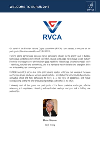 WELCOME TO EURUS 2016
On behalf of the Russian Venture Capital Association (RVCA), I am pleased to welcome all the
participants of the international forum EURUS 2016.
Forming strong partnerships between market participants globally is the priority goal in building
harmonious and balanced investment ecosystem. Russia and Europe have always sought mutually
beneficial cooperation based on traditionally good, neighborly relationships. We are inextricably linked
- historically, culturally and economically, and it is imperative that we develop and strengthen these
ties while seeking new common grounds.
EURUS Forum 2016 serves to a noble goal: bringing together under one roof leaders of European
and Russian private equity and venture capital markets – an initiative that will undoubtedly produce a
cumulative effect and help participants to move to a new level of cooperation and mutual
understanding, setting the tone for developing strategic partnerships in the future.
I sincerely wish all the guests and participants of the forum productive exchanges, effective
networking and negotiations, interesting and constructive meetings, and good luck in building new
partnerships.
Albina Nikkonen
CEO, RVCA
 