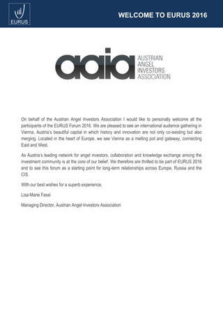 WELCOME TO EURUS 2016
On behalf of the Austrian Angel Investors Association I would like to personally welcome all the
participants of the EURUS Forum 2016. We are pleased to see an international audience gathering in
Vienna, Austria’s beautiful capital in which history and innovation are not only co-existing but also
merging. Located in the heart of Europe, we see Vienna as a melting pot and gateway, connecting
East and West.
As Austria’s leading network for angel investors, collaboration and knowledge exchange among the
investment community is at the core of our belief. We therefore are thrilled to be part of EURUS 2016
and to see this forum as a starting point for long-term relationships across Europe, Russia and the
CIS.
With our best wishes for a superb experience,
Lisa-Marie Fassl
Managing Director, Austrian Angel Investors Association
 