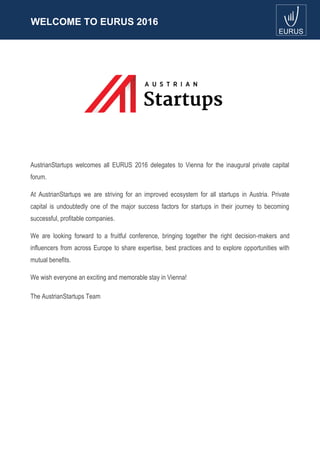 WELCOME TO EURUS 2016
AustrianStartups welcomes all EURUS 2016 delegates to Vienna for the inaugural private capital
forum.
At AustrianStartups we are striving for an improved ecosystem for all startups in Austria. Private
capital is undoubtedly one of the major success factors for startups in their journey to becoming
successful, profitable companies.
We are looking forward to a fruitful conference, bringing together the right decision-makers and
influencers from across Europe to share expertise, best practices and to explore opportunities with
mutual benefits.
We wish everyone an exciting and memorable stay in Vienna!
The AustrianStartups Team
 