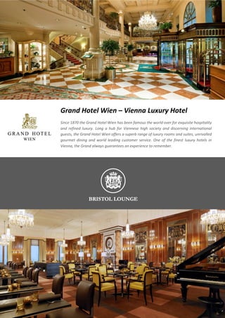 Grand Hotel Wien – Vienna Luxury Hotel
Since 1870 the Grand Hotel Wien has been famous the world over for exquisite hospitality
and refined luxury. Long a hub for Viennese high society and discerning international
guests, the Grand Hotel Wien offers a superb range of luxury rooms and suites, unrivalled
gourmet dining and world leading customer service. One of the finest luxury hotels in
Vienna, the Grand always guarantees an experience to remember.
 