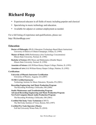 http://RichardRepp.com/ 
Richard Repp 
• Experienced educator in all fields of music including popular and classical 
• Specializing in music technology and education. 
• Available for adjunct or contract employment as needed. 
For a full listing of experience and qualifications, please see: 
http://RichardRepp.com/ 
Education 
Doctor of Philosophy (Ph.D.) Education (Technology-Based Music Instruction) 
University of Illinois at Urbana-Champaign, Urbana, IL (1999) 
Master of Music (MM) Performance (Arts Technology Concentration) 
Illinois State University, Normal, IL (1996) 
Bachelor of Science (BS) Music and Mathematics (Double Major) 
Illinois State University, Normal, IL (1994) 
Associate of Science (AS) William Rainey Harper College, Palatine, IL (1993) 
Associate of Arts (AA) William Rainey Harper College, Palatine, IL (1992) 
Certifications 
University of Phoenix Instructor Certification 
University of Phoenix, Augusta, GA (2007) 
TI:ME Certified Instructor 
Technology Institute for Music Educators, Wynettte, PA (2001) 
Recording Engineering And Music Production Program 
The Recording Workshop, Chillicothe, OH (2000) 
Studio Maintenance and Troubleshooting Program 
Advanced Recording Engineering and Music Production Program 
NewTech Computer-Based Audio Production Program 
The Recording Workshop, Chillicothe, OH (2001) 
Certified McClosky Voice Technician (CMVT) 
The McClosky Institute of Voice, Boston, MA (1997) 
Certified Pro Tools Operator (Music). 
Full Sail University Winter Park, FL (2010) 
 