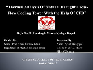 ORIENTAL COLLEGE OF TECHNOLOGY
Session: 2016-17
Presented By
Name : Ayush Balagopal
Roll no:0126ME141038
ME - V Semester
Guided By:
Name : Prof. Abdul Hameed Khan
Department of Mechanical Engineering
“Thermal Analysis Of Natural Draught Cross-
Flow Cooling Tower With the Help Of CFD”
Rajiv Gandhi Proudyogiki Vishwavidyalaya, Bhopal
 