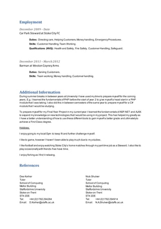 Employment
December 2009 – Date
Car Park Stewardat Stoke CityFC
Duties: Directing cars,Helping Customers,Money handling,EmergencyProcedures.
Skills: Customer Handling,Team Working.
Qualifications (NVQ): Health and Safety, Fire Safety, Customer Handling,Safeguard.
December 2011 – March 2012
Barman at WestonCoyneyArms
Duties: Serving Customers.
Skills: Team working,Money handling,Customer handling.
Additional Information
During summer breaks in between years atUniversity I have used my time to prepare myselffor the coming
years. E.g. I learned the fundamentals ofPHP before the start of year 2 to give myselfa head startin a PHP
module thatI was taking.I also did this in between semesters ofthe same year to prepare myselffor a C#
module that I would be studying.
To prepare myselffor my Final Year Project in my currentyear I learned the fundam entals ofASP.NET and AJAX
to expand my knowledge on new technologies thatI would be using in my project. This has helped my greatly as
I have a better understanding ofhow to use these differenttools to gain myselfa better grade and ultimatelyto
achieve a FirstClass degree.
Hobbies:
I enjoy going to my local Gym to keep fit and further challenge myself.
I like to game,however I haven’t been able to play much due to my studies.
I like football and enjoy watching Stoke City’s home matches through my part-time job as a Steward. I also like to
play occasionallywith friends ifwe have time.
I enjoy fishing as Ifind it relaxing.
References
Des Keiher
Tutor
School of Computing
Mellor Building
Staffordshire University
Stoke-on-Trent
ST4 2DE
Tel: +44 (0)1782 294284
Email: D.Keiher@staffs.ac.uk
Nick Shulver
Tutor
School of Computing
Mellor Building
Staffordshire University
Stoke-on-Trent
ST4 2DE
Tel: +44 (0)1782 294914
Email: N.A.Shulver@staffs.ac.uk
 