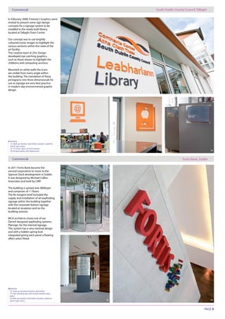 PAGE 5
Commercial South Dublin County Council, Tallaght
Fortis Bank, Dublin
PHOTOS:
13) Built up stainless steel letters powder coated to
match logo colour
14, 15) Iconic signs cut from foamex
16) Perspex plates with digital print
13
15
14
PHOTOS:
16) Built up, brushed stainless steel letters
17) Free standing sign with etched stainless steel
plates
18) Built up stainless steel letters powder coated to
match logo colour
17
18 19
15 16
In Feburary 2008, Freeney’s Graphics were
invited to present some sign design
concepts for a signage system to be
installed in the newly built library,
located at Tallaght Town Centre.
Our concept was to use brightly
coloured iconic images to highlight the
various sections within this state of the
art facility.
The creative team at Zinc Design
developed eye catching graphics,
such as those shown to highlight the
childrens and computing sections.
Mounted on white walls the icons
are visible from every angle within
the building. The translation of these
pictograms into three dimensionals for
use as signage are very best practice
in modern day environmental graphic
design.
Commercial
In 2011 Fortis Bank became the
second corporation to move to the
Spencer Dock development in Dublin.
It was designed by Michael Collins
Associates and built by CMP.
The building is spread over 8000sqm
The Re-imagine brief included the
signage within the building together
with the corporate feature signage
located at reception and on the
building exterior.
MCA architects chose one of our
Plansign, for the internal signage.
This system has a very minimal design
and with a hidden spring lock
 