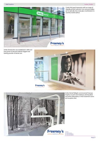 PAGE 7
Wall Graphics Smiles, Dublin
PHOTOS:
28) Vinyl wall graphics
29) Vinyl wall graphics
27
28
29
Create that great impression with our range of
digitally printed materials. From textured wallpa-
per to optically clear vinyl, glass manifestation to
seamless textile wall art.
Smiles Dental clinic was established in 2005 and
have grown to become Ireland’s biggest and
leading provider of dental care.
Smiles Dental Tallaght commissioned Freeneys
Graphics to print and install eye catching black
and white wall graphics in their treatment rooms
and reception area.
 
