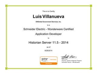  
This is to Certify
Luis  Villanueva
ENGlobal Government Services, Inc.
is a
Schneider Electric - Wonderware Certified
Application Developer
In
Historian Server 11.5 - 2014
as of
8/28/2014
                          ______________________ 
                          Scott Kiser 
                          Director, System Integrator Program 
                          Schneider Electric ‐ Wonderware
 