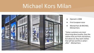 Michael Kors Milan
● Opened in 2008
● First European store
● Michael Kors & MICHAEL
Michael Kors
“Italian customers are most
discerning about quality, they like
clothes that are fresh and fashion,
but above all, they want clothes
that will last and this is what I
offer” - Michael Kors
 