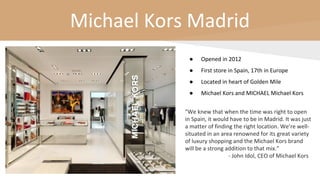Michael Kors Madrid
● Opened in 2012
● First store in Spain, 17th in Europe
● Located in heart of Golden Mile
● Michael Kors and MICHAEL Michael Kors
"We knew that when the time was right to open
in Spain, it would have to be in Madrid. It was just
a matter of finding the right location. We’re well-
situated in an area renowned for its great variety
of luxury shopping and the Michael Kors brand
will be a strong addition to that mix.”
- John Idol, CEO of Michael Kors
 