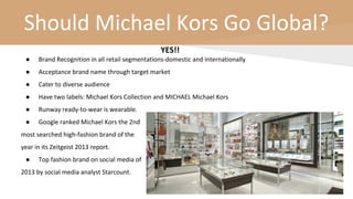 Should Michael Kors Go Global?
YES!!
● Brand Recognition in all retail segmentations-domestic and internationally
● Acceptance brand name through target market
● Cater to diverse audience
● Have two labels: Michael Kors Collection and MICHAEL Michael Kors
● Runway ready-to-wear is wearable.
● Google ranked Michael Kors the 2nd
most searched high-fashion brand of the
year in its Zeitgeist 2013 report.
● Top fashion brand on social media of
2013 by social media analyst Starcount.
 
