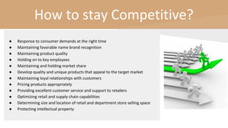 How to stay Competitive?
● Response to consumer demands at the right time
● Maintaining favorable name brand recognition
● Maintaining product quality
● Holding on to key employees
● Maintaining and holding market share
● Develop quality and unique products that appeal to the target market
● Maintaining loyal relationships with customers
● Pricing products appropriately
● Providing excellent customer service and support to retailers
● Optimizing retail and supply chain capabilities
● Determining size and location of retail and department store selling space
● Protecting intellectual property
 