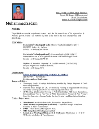 CELL: 0322-4354868, 0306-0677635
Street: 24 House: 01 Bhania road
Sharif Pura Lahore.
Email: m.sadam35@gmail.com
Muhammad Sadam
PROFILE:
To get job in a reputable organization where I work for the productivity of the organization &
Personal growth, where I can perform my skills at the best on the basis of experience and
Knowledge.
EDUCATION:
Bachelor in Technology (B-tech) (Hones -Mechanical) (2012-2014)
PRESTON University Lahore.
Result: 1st Division; CGPA-3.4
Bachelor in Technology (B-tech) (Pass-Mechanical) (2010-2012)
Preston Institute of Management Science and Technology Lahore.
Result: 1st Division; CGPA-3.4
Diploma of Associate Engineer(D.A.E) (Mechanical) (2007-2010)
Punjab Polytechnic Institute Lahore.
Result: 1st Division; 72%
EMPLOYMENT:
Fabcon Design & Engineering LAHORE, PAKISTAN
(28-May/2014– To Till Date)
Position as Lead Draftsman.
Responsibilities:
 Thoroughly Study all design Calculation provided by Design Engineer & Check
Critical requirements.
 Perform Detail design (In CAD or Inventor) Meeting all requirements including
standards, Client Specifications and Statuary requirements if any.
 3D Modeling & Fabrication Drawing of Pedestrian Bridges, PEB Sheds, Bus stations,
Boilers (Water Tube / Fire Tube / WHR) Economizers, Pressure & Non Pressure
Parts like Deaerators, Storage Tanks, Ducting, Structure and Foundation Detailing.
Project Experience:
 Milac Foods Ltd: - Water Tube Boiler, Economizer, Air pre-Heater.
 Metro Bus Service (Rawalpindi-Islamabad): - 8 Pedestrian Bridges at Different
Locations in Above Mention Sites.
 FWO: - 2 Turn Table & Moving Form Work.
 MES (Sargodha): 14 Pre Engineering Shed
 Layyah & Al-Moiz Suger Mils (Layyah & D.G Khan): - Modification in 140 & 80
TPH water tube Boilers & There Structure.
 