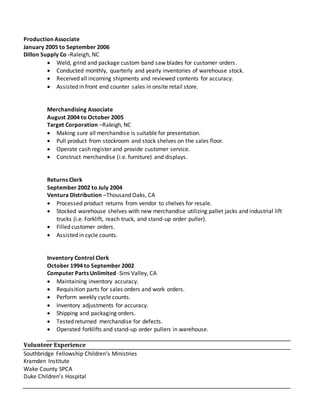 Production Associate
January 2005 to September 2006
Dillon Supply Co -Raleigh, NC
 Weld, grind and package custom band saw blades for customer orders.
 Conducted monthly, quarterly and yearly inventories of warehouse stock.
 Received all incoming shipments and reviewed contents for accuracy.
 Assisted in front end counter sales in onsite retail store.
Merchandising Associate
August 2004 to October 2005
Target Corporation –Raleigh, NC
 Making sure all merchandise is suitable for presentation.
 Pull product from stockroom and stock shelves on the sales floor.
 Operate cash register and provide customer service.
 Construct merchandise (i.e. furniture) and displays.
Returns Clerk
September 2002 to July 2004
Ventura Distribution –Thousand Oaks, CA
 Processed product returns from vendor to shelves for resale.
 Stocked warehouse shelves with new merchandise utilizing pallet jacks and industrial lift
trucks (i.e. Forklift, reach truck, and stand-up order puller).
 Filled customer orders.
 Assisted in cycle counts.
Inventory Control Clerk
October 1994 to September 2002
Computer Parts Unlimited -Simi Valley, CA
 Maintaining inventory accuracy.
 Requisition parts for sales orders and work orders.
 Perform weekly cycle counts.
 Inventory adjustments for accuracy.
 Shipping and packaging orders.
 Tested returned merchandise for defects.
 Operated forklifts and stand-up order pullers in warehouse.
Volunteer Experience
Southbridge Fellowship Children’s Ministries
Kramden Institute
Wake County SPCA
Duke Children’s Hospital
 